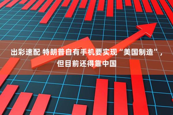 出彩速配 特朗普自有手机要实现“美国制造”，但目前还得靠中国