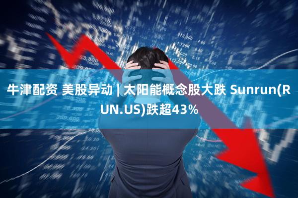 牛津配资 美股异动 | 太阳能概念股大跌 Sunrun(RUN.US)跌超43%