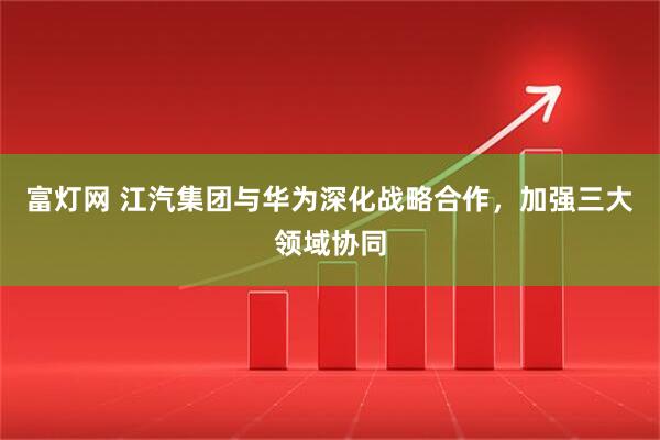 富灯网 江汽集团与华为深化战略合作，加强三大领域协同