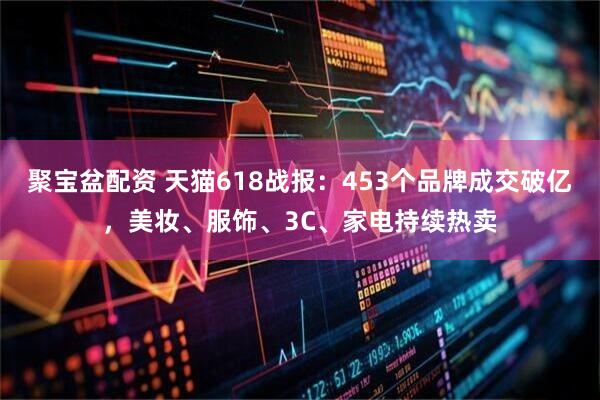 聚宝盆配资 天猫618战报：453个品牌成交破亿，美妆、服饰、3C、家电持续热卖