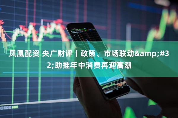 凤凰配资 央广财评丨政策、市场联动&#32;助推年中消费再迎高潮