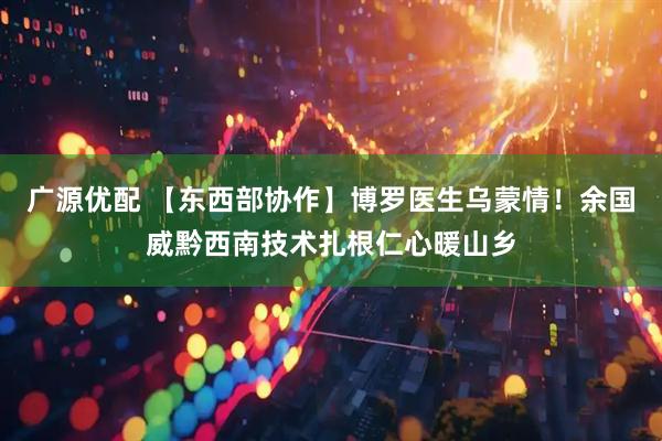 广源优配 【东西部协作】博罗医生乌蒙情！余国威黔西南技术扎根仁心暖山乡