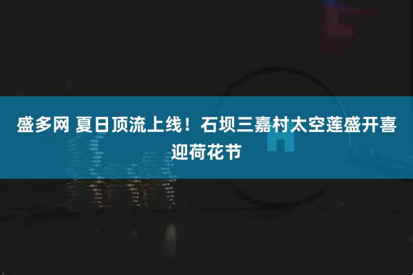 盛多网 夏日顶流上线！石坝三嘉村太空莲盛开喜迎荷花节