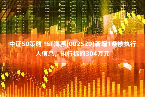 中证50策略 *ST海源(002529)新增1条被执行人信息，执行标的304万元