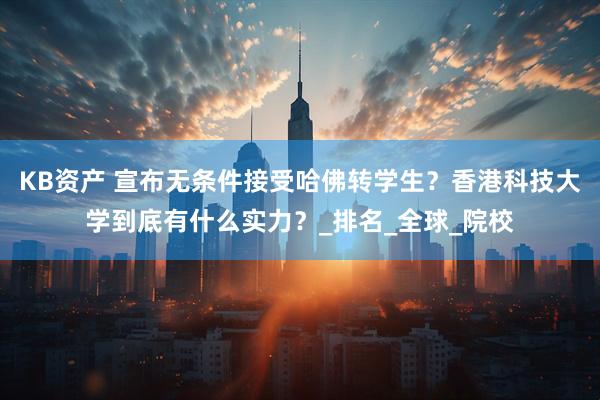 KB资产 宣布无条件接受哈佛转学生？香港科技大学到底有什么实力？_排名_全球_院校