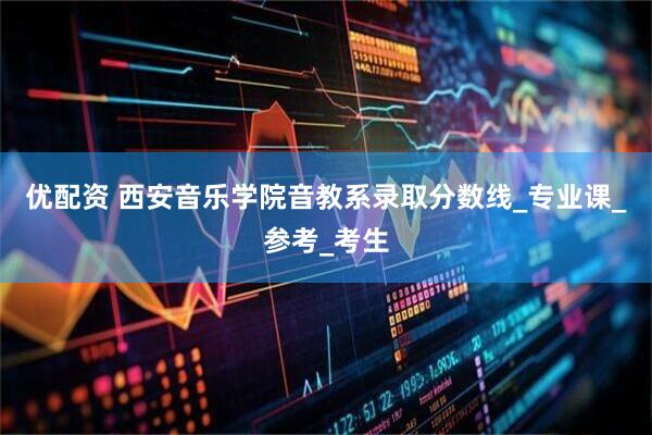 优配资 西安音乐学院音教系录取分数线_专业课_参考_考生