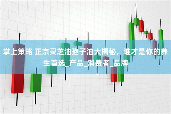 掌上策略 正宗灵芝油孢子油大揭秘，谁才是你的养生首选_产品_消费者_品牌