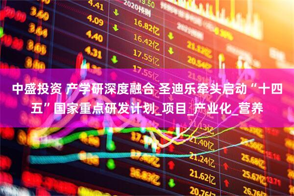 中盛投资 产学研深度融合 圣迪乐牵头启动“十四五”国家重点研发计划_项目_产业化_营养
