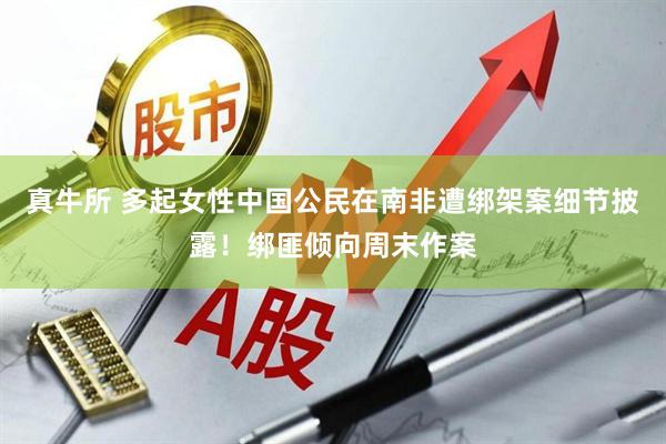 真牛所 多起女性中国公民在南非遭绑架案细节披露！绑匪倾向周末作案