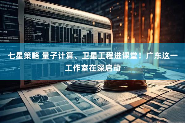 七星策略 量子计算、卫星工程进课堂！广东这一工作室在深启动