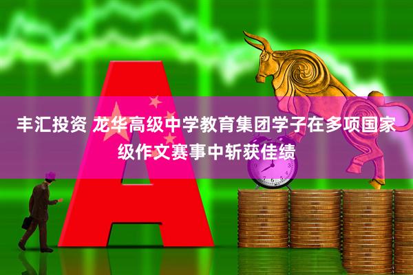 丰汇投资 龙华高级中学教育集团学子在多项国家级作文赛事中斩获佳绩