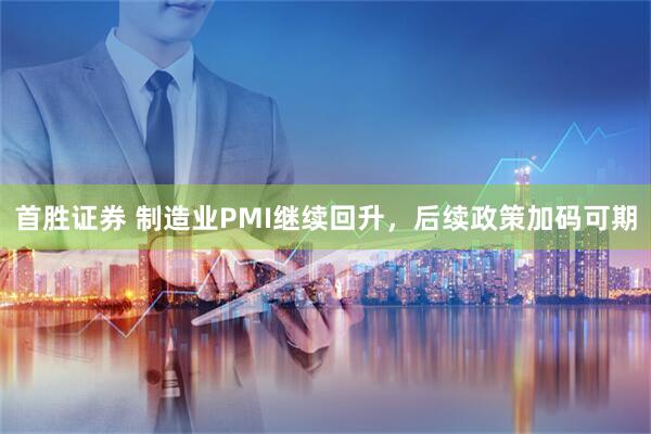 首胜证券 制造业PMI继续回升，后续政策加码可期