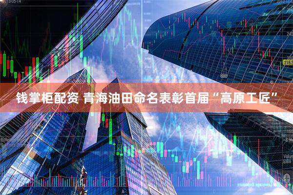 钱掌柜配资 青海油田命名表彰首届“高原工匠”