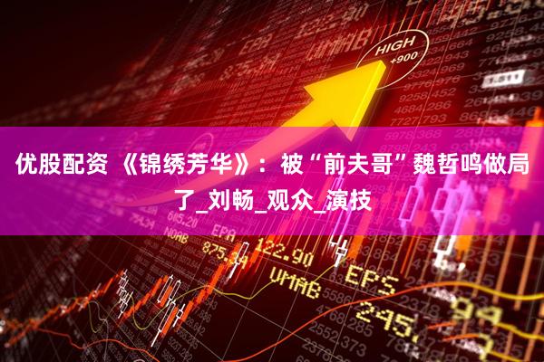 优股配资 《锦绣芳华》：被“前夫哥”魏哲鸣做局了_刘畅_观众_演技