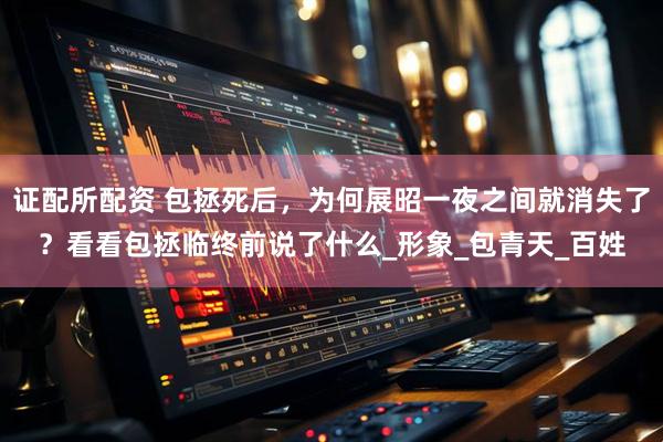 证配所配资 包拯死后，为何展昭一夜之间就消失了？看看包拯临终前说了什么_形象_包青天_百姓