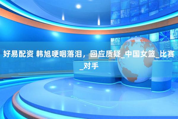 好易配资 韩旭哽咽落泪，回应质疑_中国女篮_比赛_对手