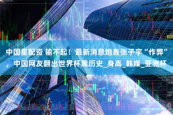 中国星配资 输不起！最新消息炮轰张子宇“作弊”，中国网友翻出世界杯黑历史_身高_韩媒_亚洲杯