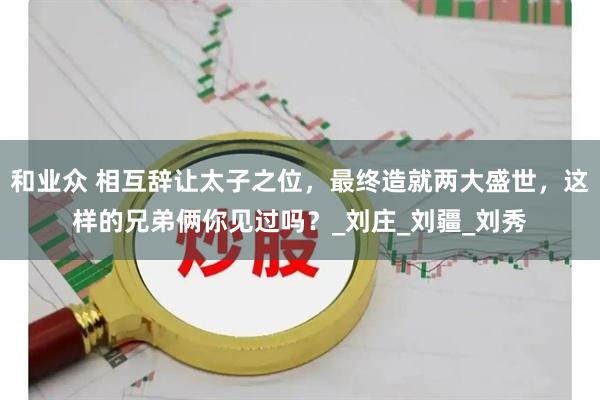 和业众 相互辞让太子之位，最终造就两大盛世，这样的兄弟俩你见过吗？_刘庄_刘疆_刘秀