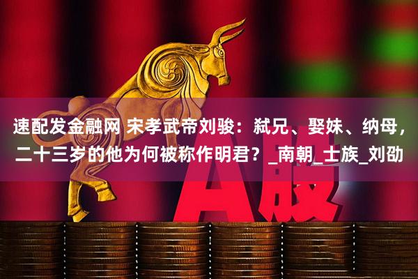 速配发金融网 宋孝武帝刘骏：弑兄、娶妹、纳母，二十三岁的他为何被称作明君？_南朝_士族_刘劭