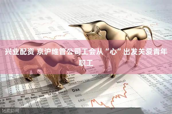 兴业配资 京沪维管公司工会从“心”出发关爱青年职工