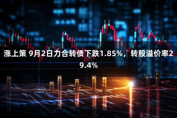 涨上策 9月2日力合转债下跌1.85%，转股溢价率29.4%