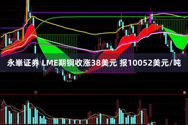永崋证券 LME期铜收涨38美元 报10052美元/吨