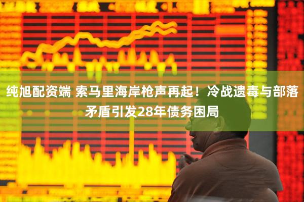 纯旭配资端 索马里海岸枪声再起！冷战遗毒与部落矛盾引发28年债务困局