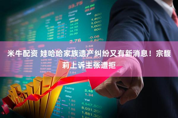 米牛配资 娃哈哈家族遗产纠纷又有新消息！宗馥莉上诉主张遭拒