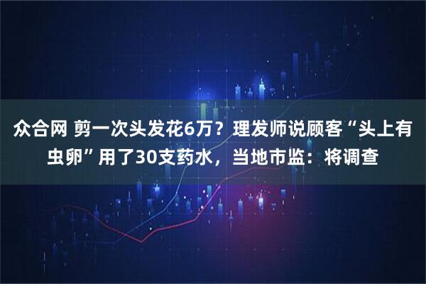 众合网 剪一次头发花6万？理发师说顾客“头上有虫卵”用了30支药水，当地市监：将调查