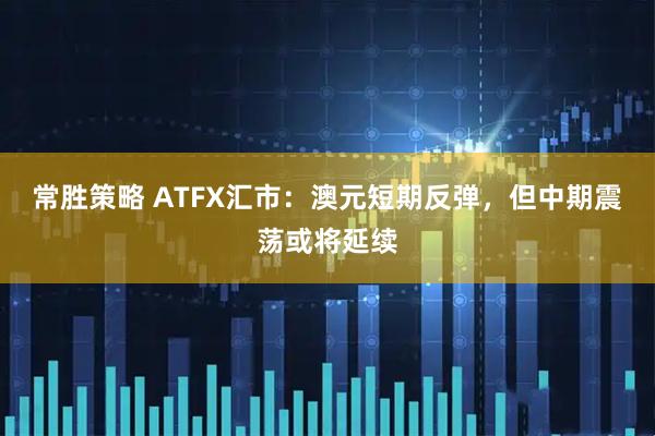 常胜策略 ATFX汇市：澳元短期反弹，但中期震荡或将延续