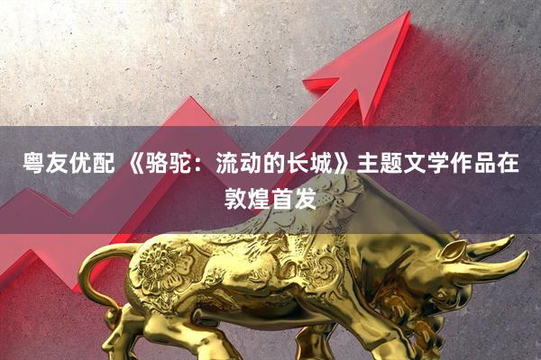 粤友优配 《骆驼：流动的长城》主题文学作品在敦煌首发